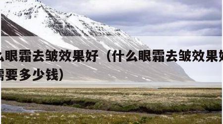 什么眼霜去皱效果好（什么眼霜去皱效果好大概需要多少钱）