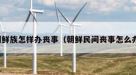 朝鲜族怎样办丧事（朝鲜民间丧事怎么办）