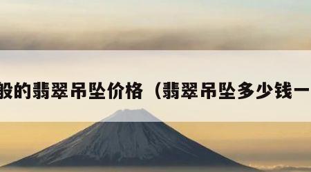 一般的翡翠吊坠价格（翡翠吊坠多少钱一个）