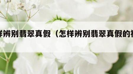 怎样辨别翡翠真假（怎样辨别翡翠真假的视频）