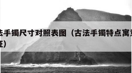 古法手镯尺寸对照表图（古法手镯特点寓意和象征）
