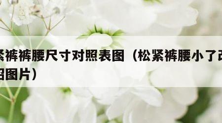 松紧裤裤腰尺寸对照表图（松紧裤腰小了改大妙招图片）