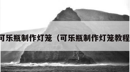 可乐瓶制作灯笼（可乐瓶制作灯笼教程）
