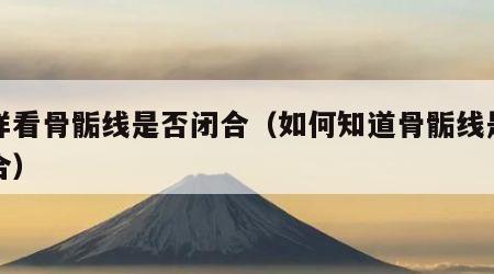 怎样看骨骺线是否闭合（如何知道骨骺线是否闭合）