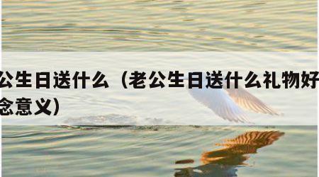 老公生日送什么（老公生日送什么礼物好 有纪念意义）