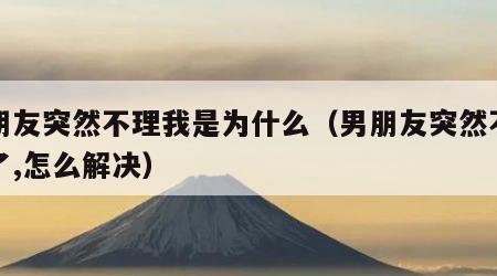 男朋友突然不理我是为什么（男朋友突然不理我了,怎么解决）
