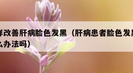 怎样改善肝病脸色发黑（肝病患者脸色发黑有什么办法吗）