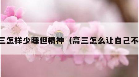 高三怎样少睡但精神（高三怎么让自己不困）