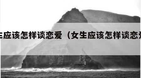 女生应该怎样谈恋爱（女生应该怎样谈恋爱才好）