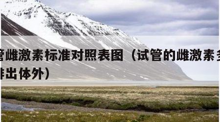试管雌激素标准对照表图（试管的雌激素多久会排出体外）