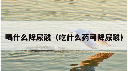 喝什么降尿酸（吃什么药可降尿酸）
