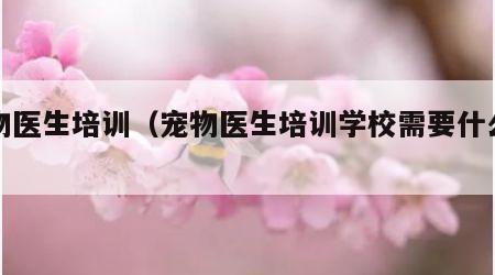 宠物医生培训（宠物医生培训学校需要什么文凭）