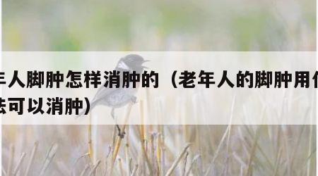 老年人脚肿怎样消肿的（老年人的脚肿用什么办法可以消肿）