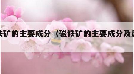磁铁矿的主要成分（磁铁矿的主要成分及颜色）