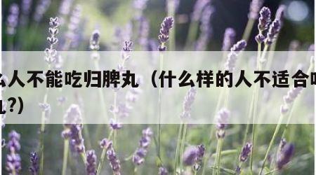 什么人不能吃归脾丸（什么样的人不适合吃归脾丸?）