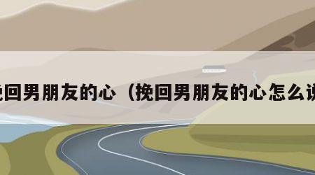 挽回男朋友的心（挽回男朋友的心怎么说）
