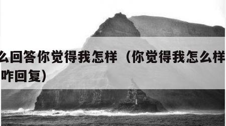 怎么回答你觉得我怎样（你觉得我怎么样呢, 我咋回复）
