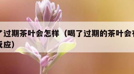 喝了过期茶叶会怎样（喝了过期的茶叶会有什么反应）