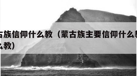 蒙古族信仰什么教（蒙古族主要信仰什么教和什么教）