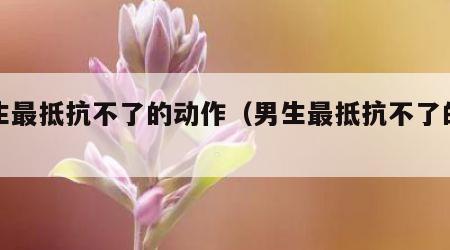 男生最抵抗不了的动作（男生最抵抗不了的情话）
