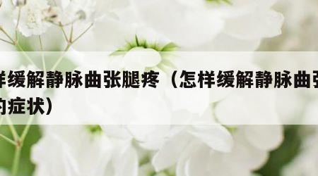 怎样缓解静脉曲张腿疼（怎样缓解静脉曲张腿疼的症状）