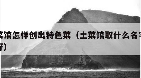 土菜馆怎样创出特色菜（土菜馆取什么名字比较好）