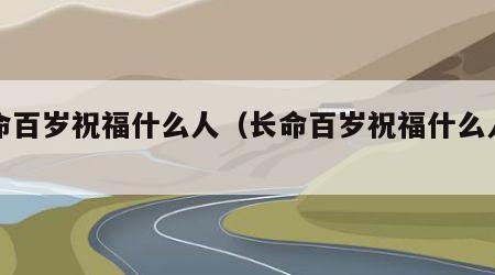 长命百岁祝福什么人（长命百岁祝福什么人的话）