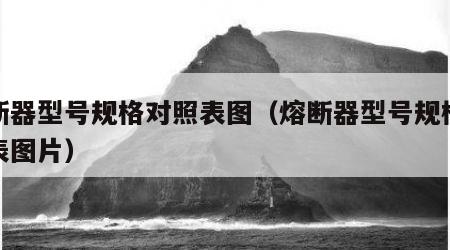 熔断器型号规格对照表图（熔断器型号规格对照表图片）