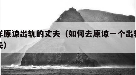 怎样原谅出轨的丈夫（如何去原谅一个出轨的丈夫）