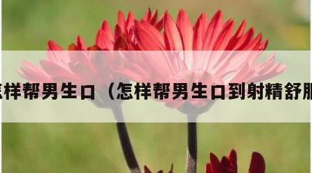 怎样帮男生口（怎样帮男生口到射精舒服）