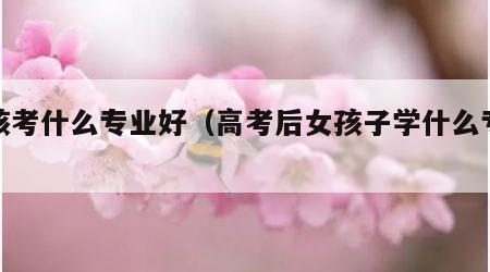女孩考什么专业好（高考后女孩子学什么专业好）