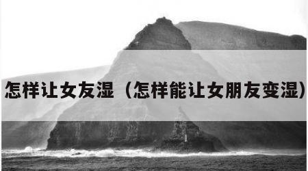 怎样让女友湿（怎样能让女朋友变湿）