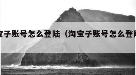 淘宝子账号怎么登陆（淘宝子账号怎么登陆电脑）