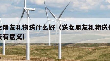 送女朋友礼物送什么好（送女朋友礼物送什么比较有意义）