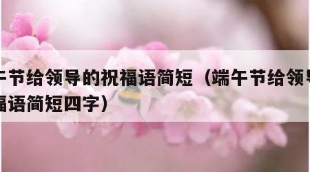端午节给领导的祝福语简短（端午节给领导的祝福语简短四字）