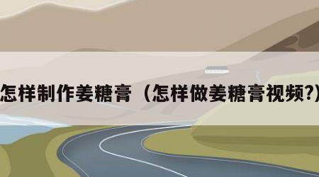 怎样制作姜糖膏（怎样做姜糖膏视频?）