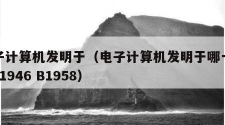 电子计算机发明于（电子计算机发明于哪一年? A1946 B1958）