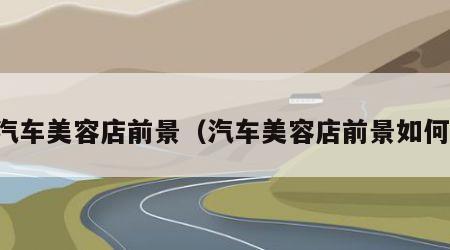 汽车美容店前景（汽车美容店前景如何）