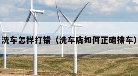 洗车怎样打错（洗车店如何正确擦车）