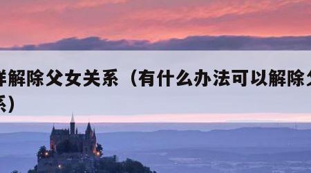 怎样解除父女关系（有什么办法可以解除父女关系）