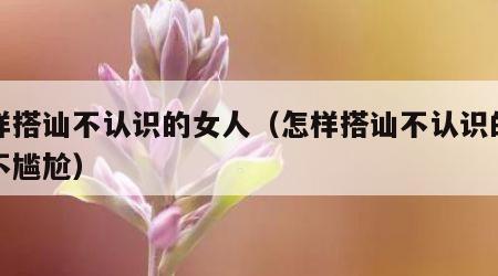 怎样搭讪不认识的女人（怎样搭讪不认识的女人不尴尬）