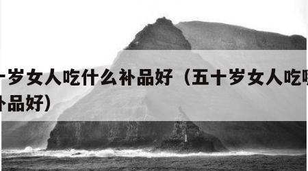 五十岁女人吃什么补品好（五十岁女人吃哪些滋补品好）