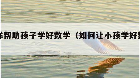 怎样帮助孩子学好数学（如何让小孩学好数学）