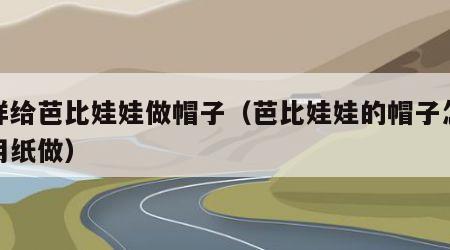 怎样给芭比娃娃做帽子（芭比娃娃的帽子怎么做用纸做）