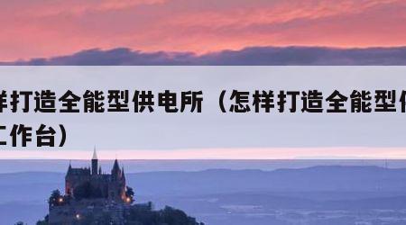 怎样打造全能型供电所（怎样打造全能型供电所工作台）