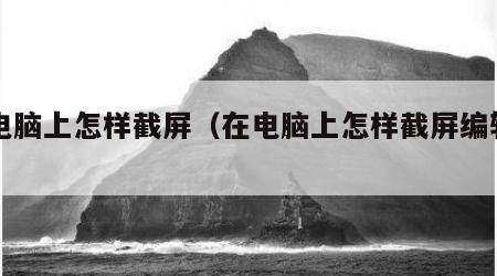 在电脑上怎样截屏（在电脑上怎样截屏编辑内容）