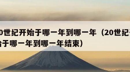 20世纪开始于哪一年到哪一年（20世纪开始于哪一年到哪一年结束）