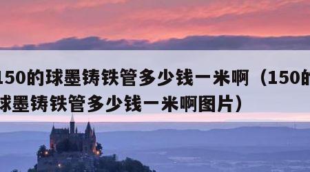 150的球墨铸铁管多少钱一米啊（150的球墨铸铁管多少钱一米啊图片）