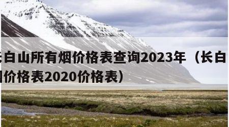 长白山所有烟价格表查询2023年（长白山烟价格表2020价格表）