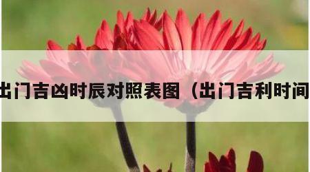 出门吉凶时辰对照表图（出门吉利时间）